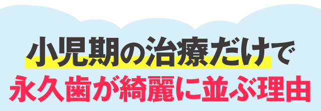 小児期の治療だけで
	永久歯が綺麗に並ぶ理由