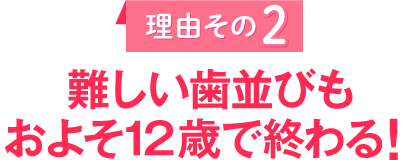 理由その２
					難しい歯並びもおよそ１２歳で終わる！