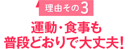 理由その３
					運動・食事も普段どおりで大丈夫！